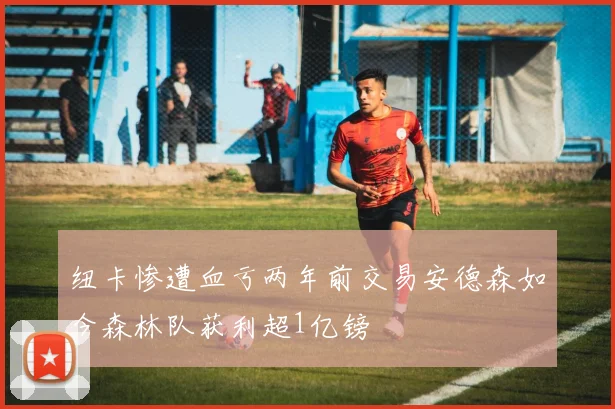纽卡惨遭血亏两年前交易安德森如今森林队获利超1亿镑