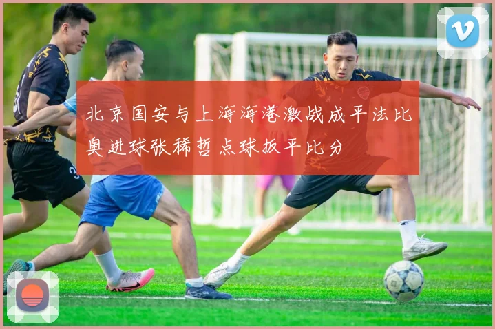 北京国安与上海海港激战成平法比奥进球张稀哲点球扳平比分