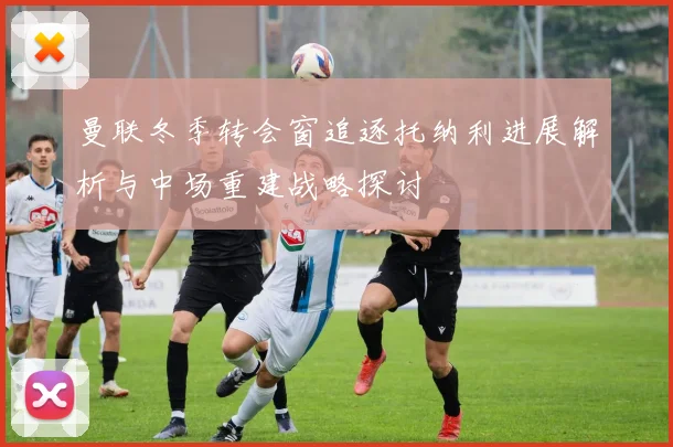 曼联冬季转会窗追逐托纳利进展解析与中场重建战略探讨