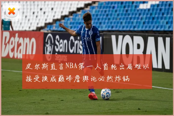 皮尔斯直言NBA第一人首轮出局难以接受换成巅峰詹舆论必然炸锅