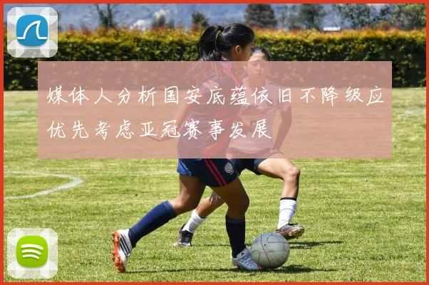 媒体人分析国安底蕴依旧不降级应优先考虑亚冠赛事发展