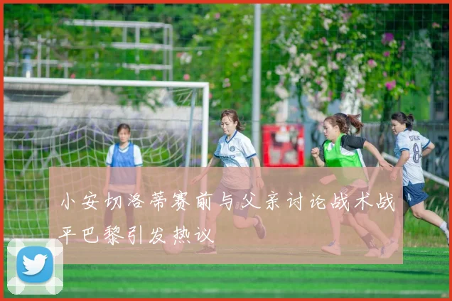 小安切洛蒂赛前与父亲讨论战术战平巴黎引发热议
