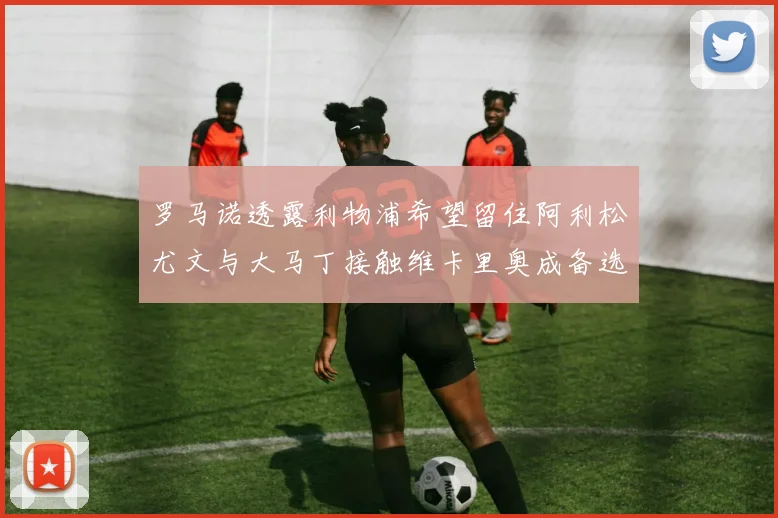 罗马诺透露利物浦希望留住阿利松尤文与大马丁接触维卡里奥成备选