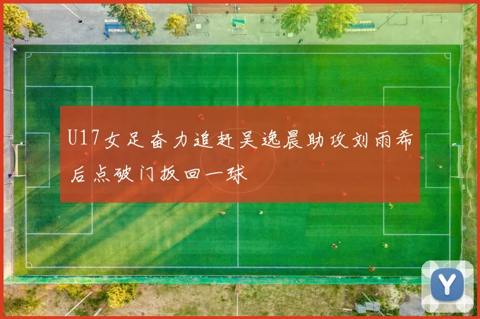 U17女足奋力追赶吴逸晨助攻刘雨希后点破门扳回一球