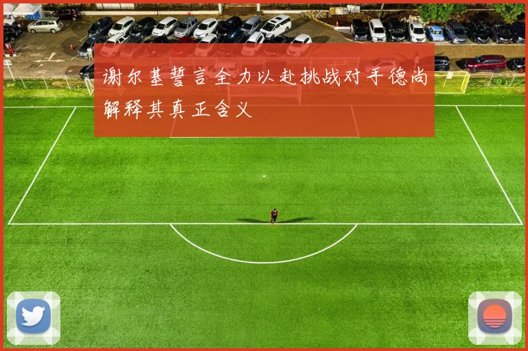 谢尔基誓言全力以赴挑战对手德尚解释其真正含义