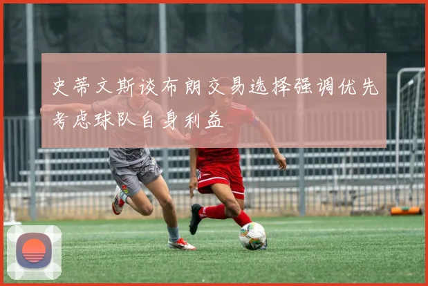 史蒂文斯谈布朗交易选择强调优先考虑球队自身利益