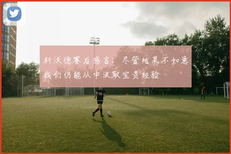 科沃德赛后感言：尽管结果不如意我们仍能从中汲取宝贵经验