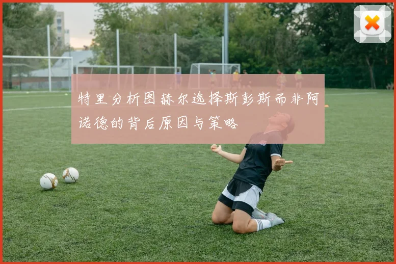 特里分析图赫尔选择斯彭斯而非阿诺德的背后原因与策略