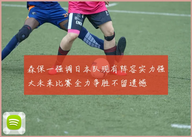 森保一强调日本队现有阵容实力强大未来比赛全力争胜不留遗憾