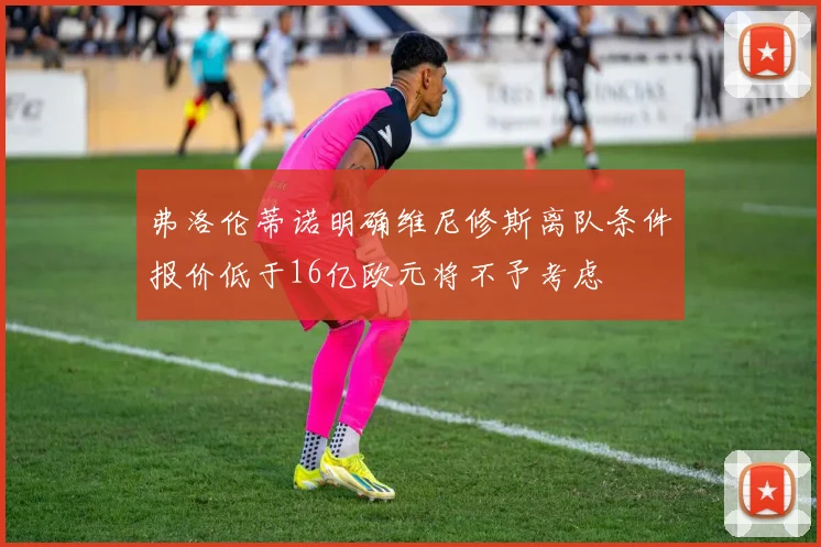 弗洛伦蒂诺明确维尼修斯离队条件报价低于16亿欧元将不予考虑