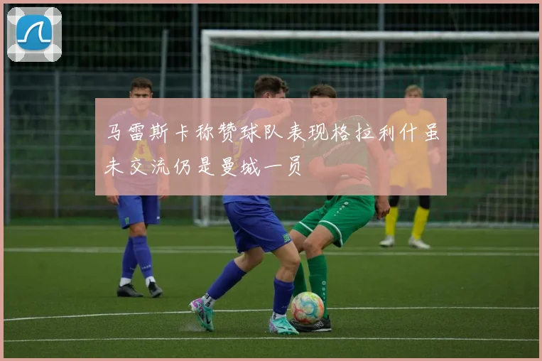 马雷斯卡称赞球队表现格拉利什虽未交流仍是曼城一员