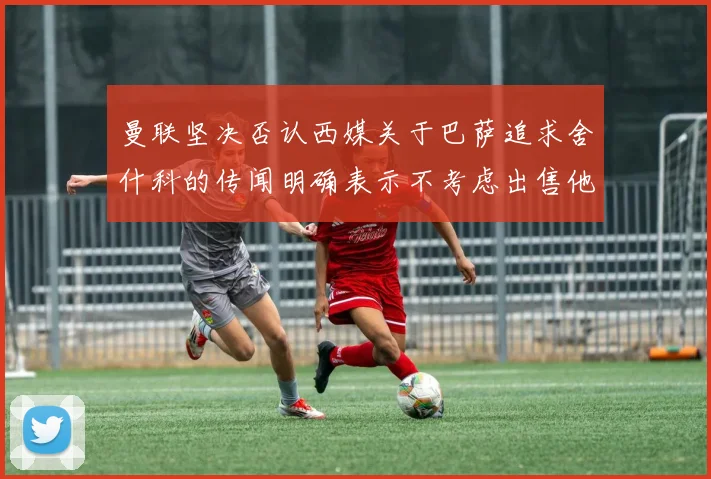 曼联坚决否认西媒关于巴萨追求舍什科的传闻明确表示不考虑出售他