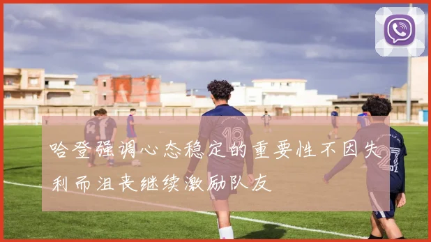 哈登强调心态稳定的重要性不因失利而沮丧继续激励队友
