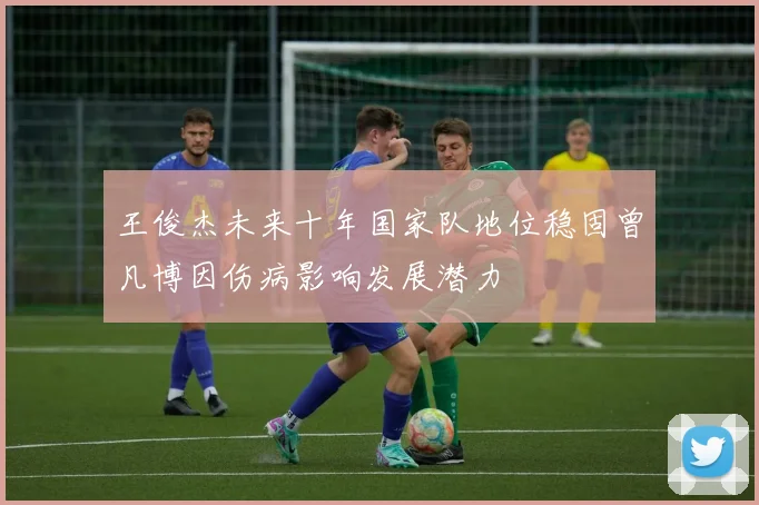 王俊杰未来十年国家队地位稳固曾凡博因伤病影响发展潜力