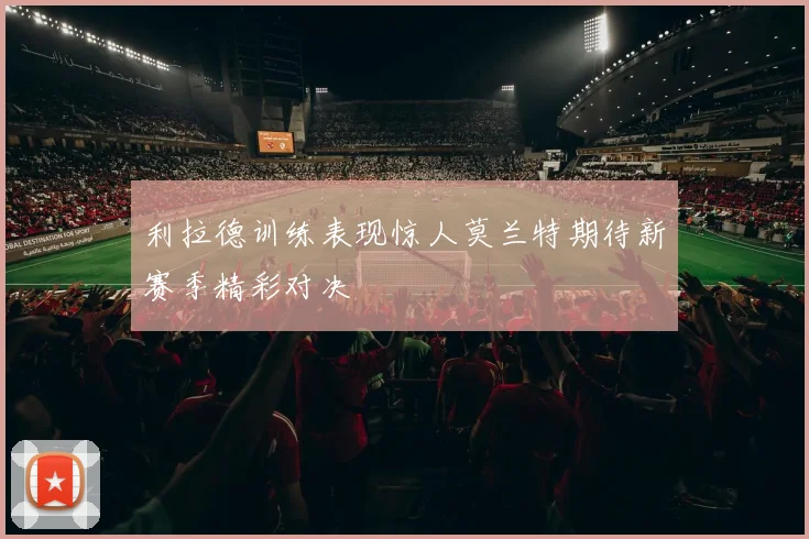 利拉德训练表现惊人莫兰特期待新赛季精彩对决