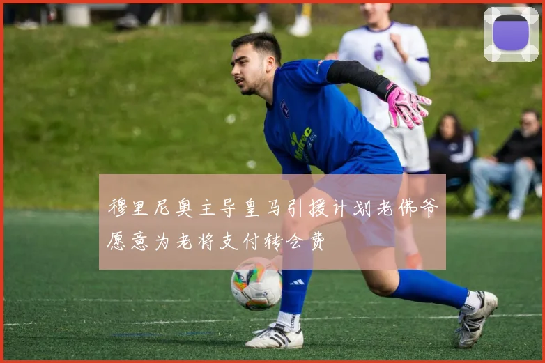 穆里尼奥主导皇马引援计划老佛爷愿意为老将支付转会费
