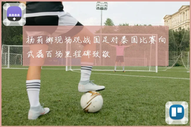 杨莉娜现场观战国足对泰国比赛向武磊百场里程碑致敬