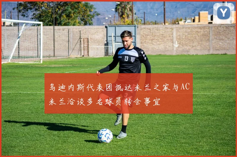乌迪内斯代表团抵达米兰之家与AC米兰洽谈多名球员转会事宜