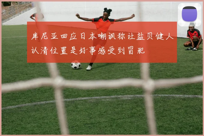 库尼亚回应日本嘲讽称让盐贝健人认清位置是好事感受到冒犯