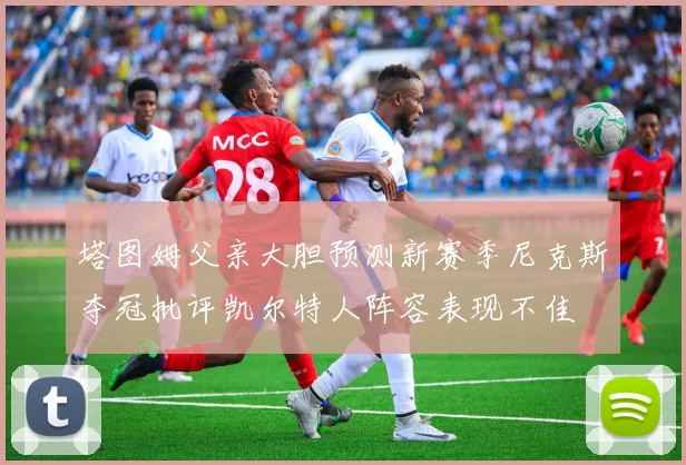塔图姆父亲大胆预测新赛季尼克斯夺冠批评凯尔特人阵容表现不佳